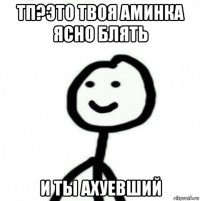 тп?это твоя аминка ясно блять и ты ахуевший