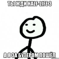 ты жди half-life 3 а я за бутером пошёл