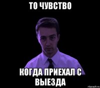 то чувство когда приехал с выезда