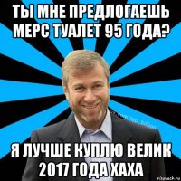 ты мне предлогаешь мерс туалет 95 года? я лучше куплю велик 2017 года хаха