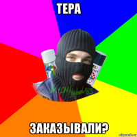 тера заказывали?