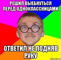 решил выебнуться перед одноклассницами ответил не подняв руку