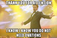 thank you for attention i know i know you do not need ovations