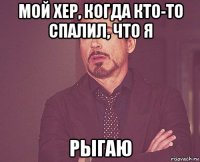 мой хер, когда кто-то спалил, что я рыгаю