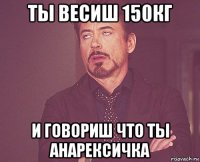 ты весиш 150кг и говориш что ты анарексичка