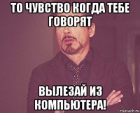 то чувство когда тебе говорят вылезай из компьютера!