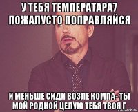 у тебя температара7 пожалусто поправляйся и меньше сиди возле компа- ты мой родной целую тебя твоя г