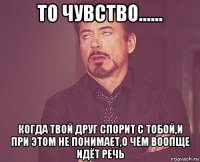 то чувство...... когда твой друг спорит с тобой,и при этом не понимает,о чём воопще идёт речь