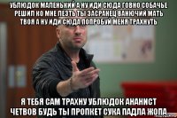 ублюдок маленький а ну иди сюда говно собачье решил ко мне лезть ты засранец ванючий мать твоя а ну иди сюда попробуй меня трахнуть я тебя сам трахну ублюдок ананист четвов будь ты пропкет сука падла жопа