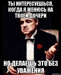 ты интересуешься, когда я женюсь на твоей дочери но делаешь это без уважения