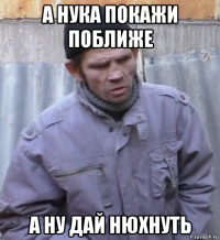 а нука покажи поближе а ну дай нюхнуть