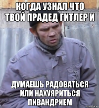 когда узнал что твой прадед гитлер и думаешь радоваться или нахуяриться пивандрием