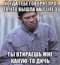 когда тебе говорят про то,что вышла half life 3 ты втираешь мне какую-то дичь