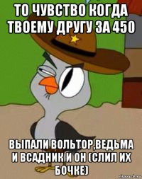 то чувство когда твоему другу за 450 выпали вольтор,ведьма и всадник и он (слил их бочке)