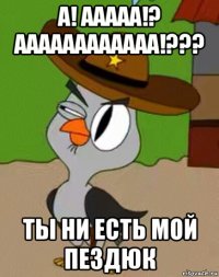 а! ааааа!? аааааааааааа!??? ты ни есть мой пездюк