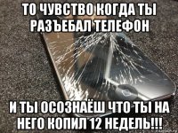 то чувство когда ты разъебал телефон и ты осознаёш что ты на него копил 12 недель!!!