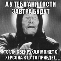 а у тебя аня гости завтра будут то-ли свекруха,а может с херсона кто-то приедет