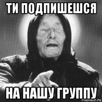 ти подпишешся на нашу группу