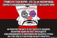 трамп,я в тебя верил, что ты не назначишь ебучего кацапа ромни на пост госсекретаря он работает на вату, в 2012 вата его обидела, назначив обаму на пост президента сша,вмешавшись в американские выборы,чтобы он стал злее и стал лучше на вату работать