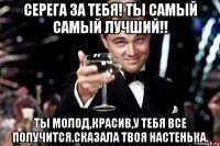 серега за тебя! ты самый самый лучший!! ты молод,красив,у тебя все получится.сказала твоя настенька.