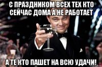 с праздником всех тех кто сейчас дома а не работает а те кто пашет на всю удачи!