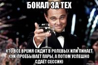 бокал за тех кто всё время сидит в ролевых или пинает хуй, проёбывает пары, а потом успешно сдаёт сессию