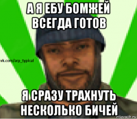 а я ебу бомжей всегда готов я сразу трахнуть несколько бичей