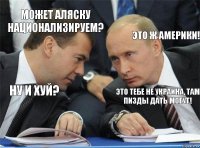 Может Аляску национализируем? Это ж Америки! Ну и хуй? Это тебе не Украина, там пизды дать могут!  