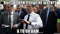 вы с воврй лучше не шутите а то он вам. . .