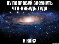 ну попробуй засунуть что-нибудь туда и как?