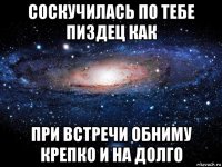 соскучилась по тебе пиздец как при встречи обниму крепко и на долго