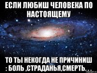 если любиш человека по настоящему то ты некогда не причиниш : боль ,страданья,смерть. . .