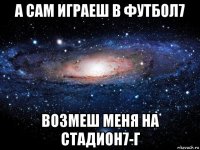 а сам играеш в футбол7 возмеш меня на стадион7-г