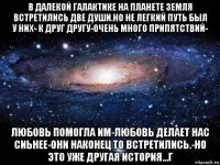 в далекой галактике на планете земля встретились две души.но не легкий путь был у них- к друг другу-очень много припятствий- любовь помогла им-любовь делает нас сиьнее-они наконец то встретились.-но это уже другая история...г