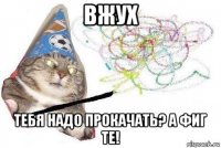 вжух тебя надо прокачать? а фиг те!