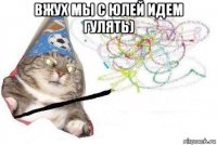 вжух мы с юлей идем гулять) 