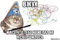 вжух и все,что тебе нажелал не я,свершилось