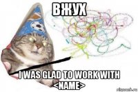 вжух i was glad to work with <name>