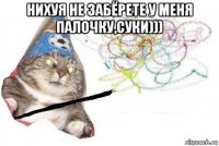 нихуя не забёрете у меня палочку,суки))) 