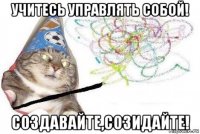 учитесь управлять собой! создавайте,созидайте!