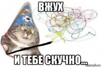 вжух и тебе скучно...