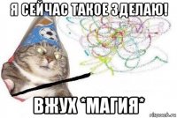 я сейчас такое зделаю! вжух *магия*