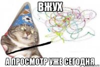 вжух а просмотр уже сегодня