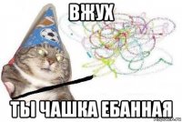 вжух ты чашка ебанная