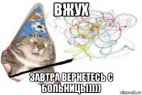 вжух завтра вернетесь с больницы))))