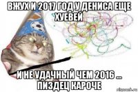 вжух и 2017 год у дениса еще хуевей и не удачный чем 2016 ... пиздец кароче