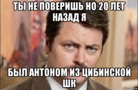 ты не поверишь но 20 лет назад я был антоном из цибинской шк