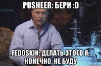 pusheer: бери :d fedoskin: делать этого я, конечно, не буду