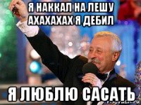 я наккал на лешу ахахахах я дебил я люблю сасать