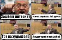 Зашёл в интернет этот на стройных баб дрочит Тот на худых баб А я дрочу на жирных баб